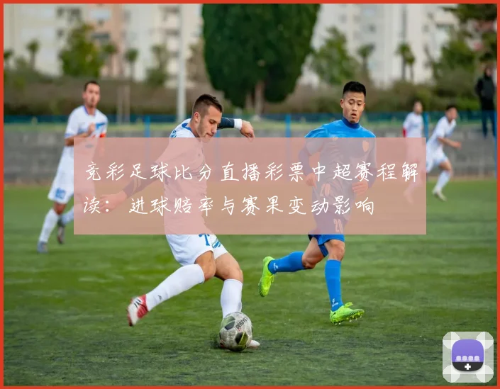 竞彩足球比分直播彩票中超赛程解读：进球赔率与赛果变动影响