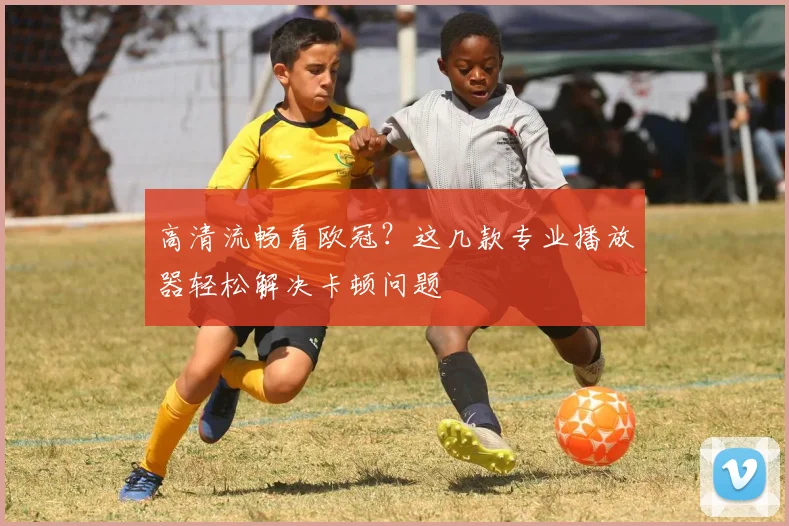 高清流畅看欧冠？这几款专业播放器轻松解决卡顿问题