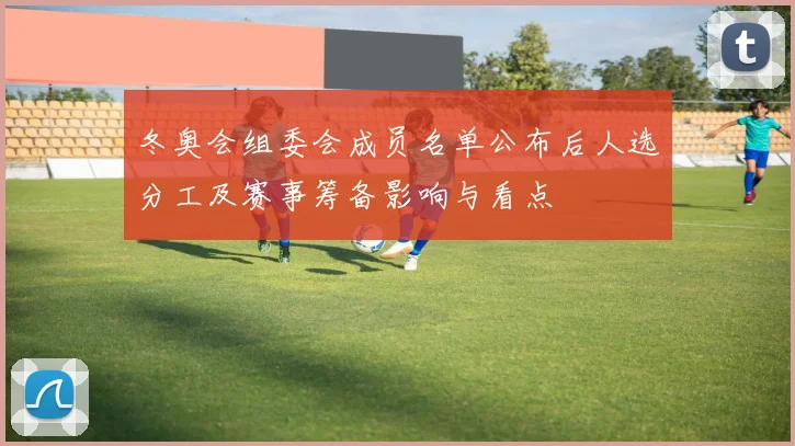 冬奥会组委会成员名单公布后人选分工及赛事筹备影响与看点