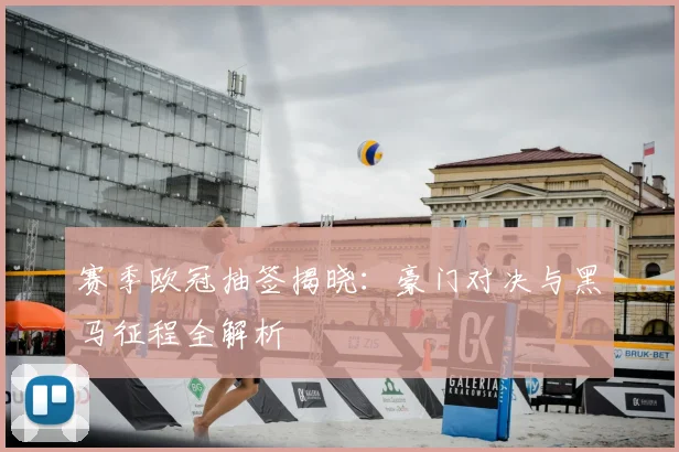 赛季欧冠抽签揭晓：豪门对决与黑马征程全解析