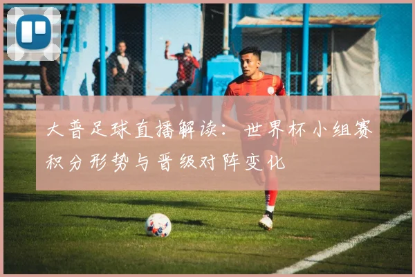 大普足球直播解读：世界杯小组赛积分形势与晋级对阵变化