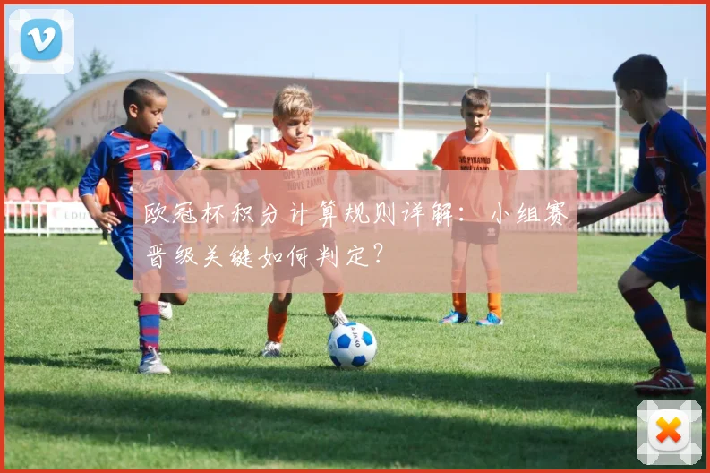 欧冠杯积分计算规则详解：小组赛晋级关键如何判定？