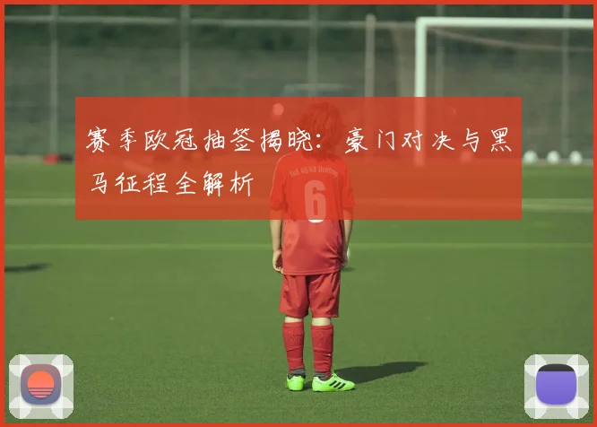 赛季欧冠抽签揭晓：豪门对决与黑马征程全解析