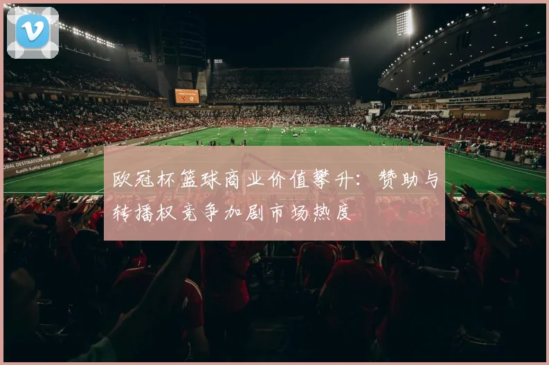 欧冠杯篮球商业价值攀升：赞助与转播权竞争加剧市场热度