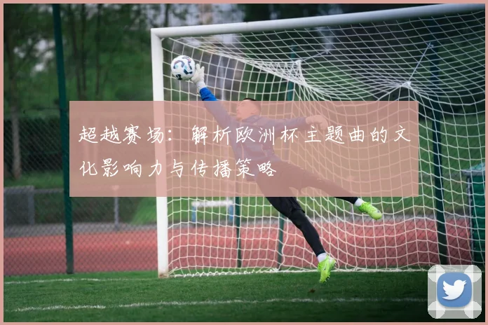 超越赛场：解析欧洲杯主题曲的文化影响力与传播策略