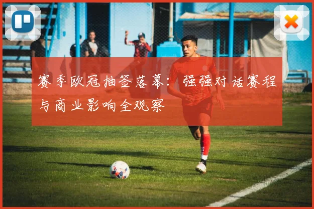 赛季欧冠抽签落幕：强强对话赛程与商业影响全观察