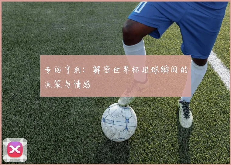 专访亨利:解密世界杯进球瞬间的决策与情感