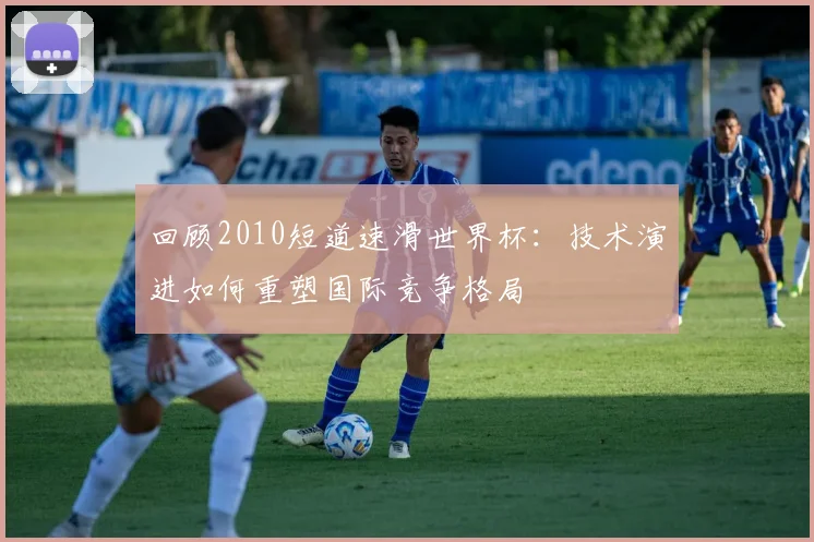 回顾2010短道速滑世界杯:技术演进如何重塑国际竞争格局