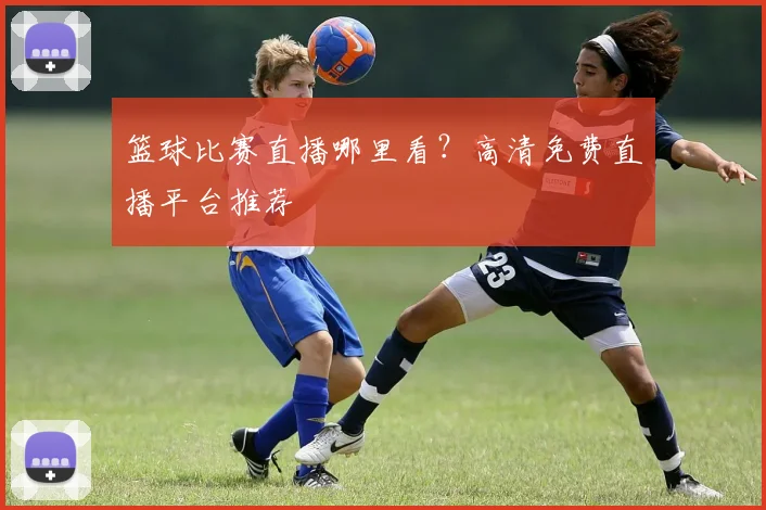 篮球比赛直播哪里看？高清免费直播平台推荐