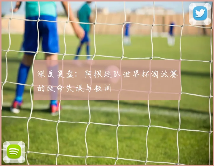 深度复盘:阿根廷队世界杯淘汰赛的致命失误与教训