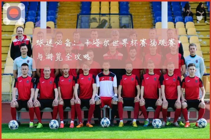 球迷必备:卡塔尔世界杯赛场观赛与游览全攻略