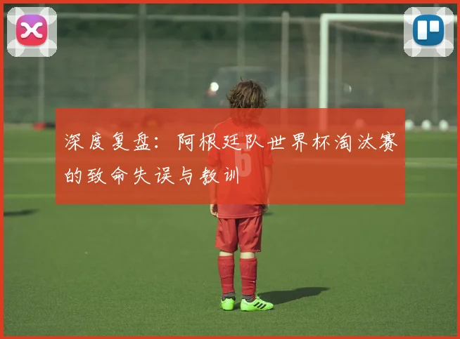深度复盘:阿根廷队世界杯淘汰赛的致命失误与教训