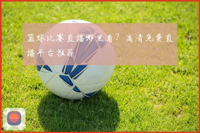 篮球比赛直播哪里看？高清免费直播平台推荐