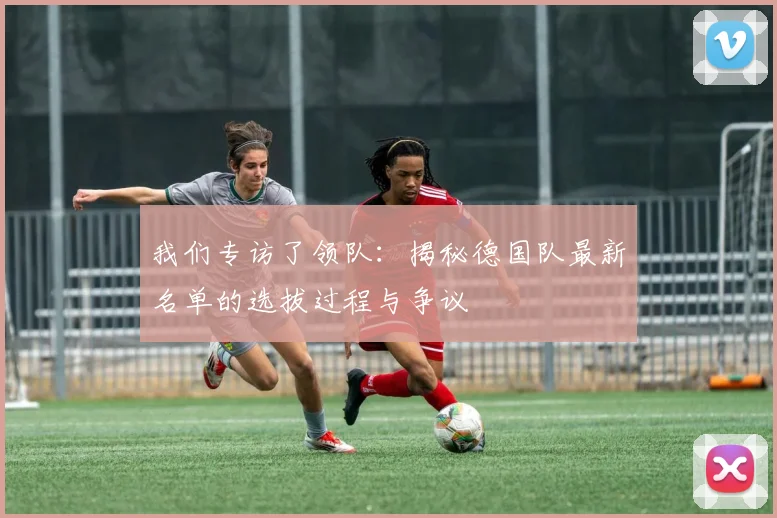 我们专访了领队：揭秘德国队最新名单的选拔过程与争议