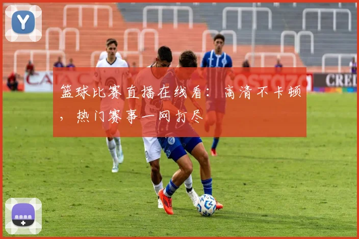 篮球比赛直播在线看：高清不卡顿，热门赛事一网打尽