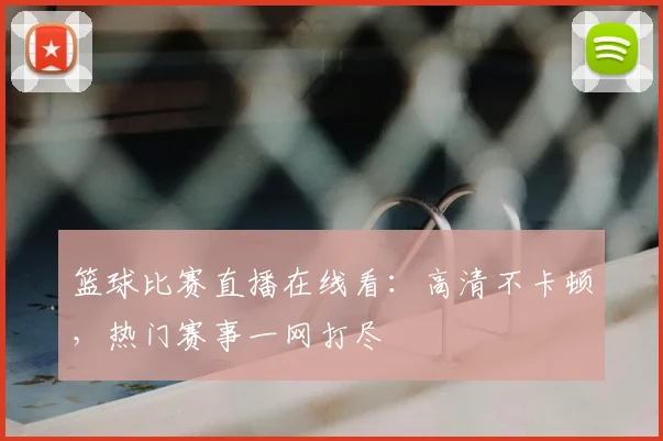篮球比赛直播在线看：高清不卡顿，热门赛事一网打尽